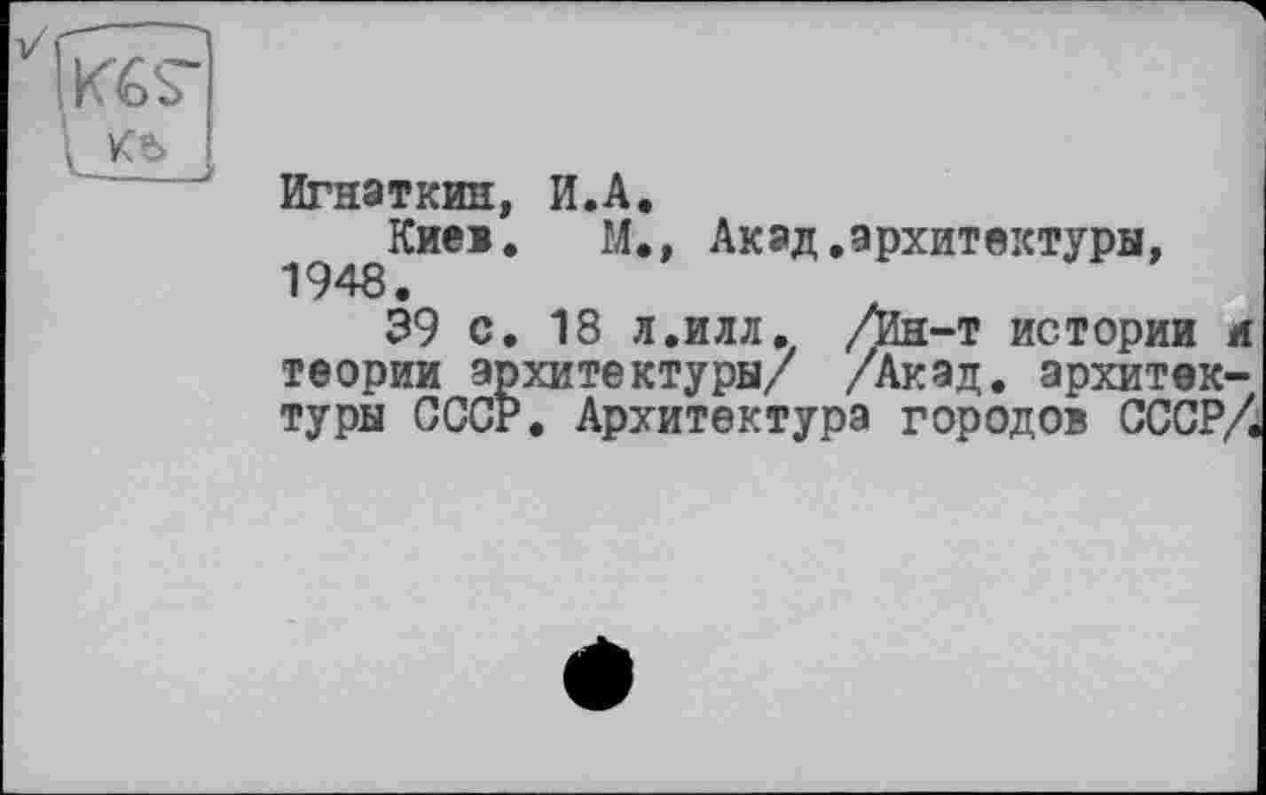 ﻿Игнаткин, И.А.
Киев. М., Акад.архитектуры, 1948.
39 с. 18 л.илл. /Ин-т истории л теории архитектуры/ /Акад, архитектуры СССР. Архитектура городов СССР/